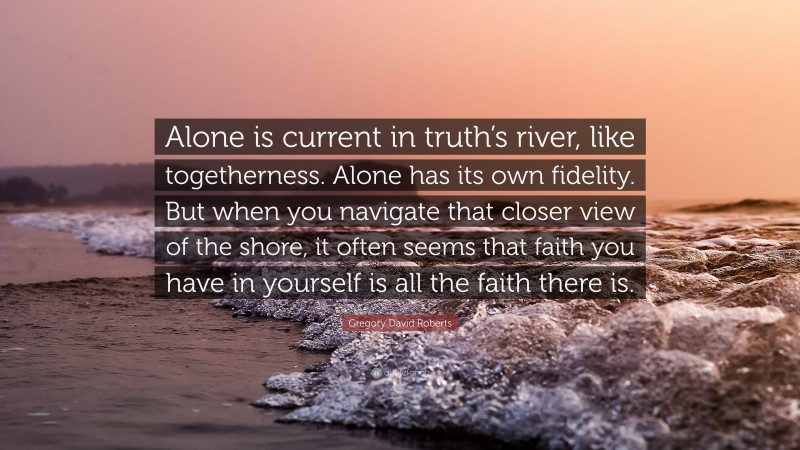 Gregory David Roberts Quote: “Alone is current in truth’s river, like togetherness. Alone has its own fidelity. But when you navigate that closer view of the shore, it often seems that faith you have in yourself is all the faith there is.”