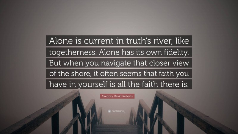 Gregory David Roberts Quote: “Alone is current in truth’s river, like togetherness. Alone has its own fidelity. But when you navigate that closer view of the shore, it often seems that faith you have in yourself is all the faith there is.”