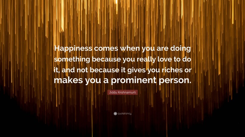 Jiddu Krishnamurti Quote: “Happiness comes when you are doing something because you really love to do it, and not because it gives you riches or makes you a prominent person.”