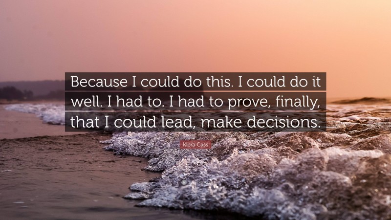 Kiera Cass Quote: “Because I could do this. I could do it well. I had to. I had to prove, finally, that I could lead, make decisions.”