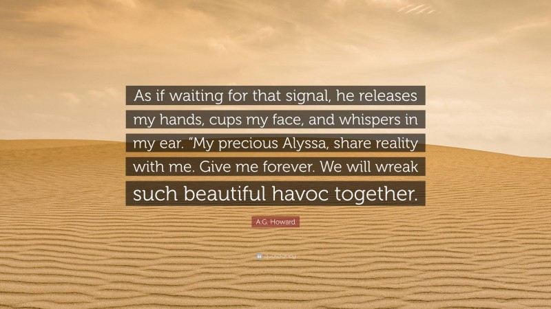 A.G. Howard Quote: “As if waiting for that signal, he releases my hands, cups my face, and whispers in my ear. “My precious Alyssa, share reality with me. Give me forever. We will wreak such beautiful havoc together.”