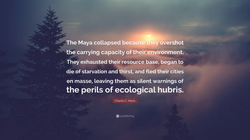 Charles C. Mann Quote: “The Maya collapsed because they overshot the carrying capacity of their environment. They exhausted their resource base, began to die of starvation and thirst, and fled their cities en masse, leaving them as silent warnings of the perils of ecological hubris.”