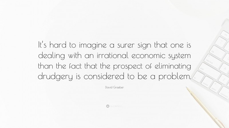 David Graeber Quote: “It’s hard to imagine a surer sign that one is dealing with an irrational economic system than the fact that the prospect of eliminating drudgery is considered to be a problem.”