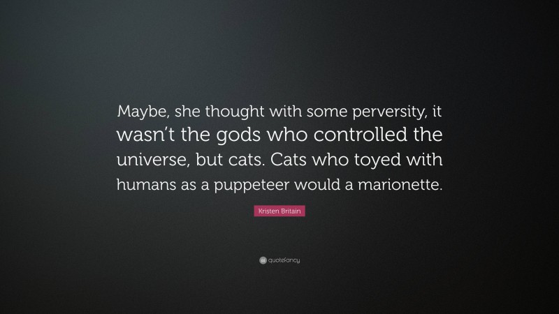 Kristen Britain Quote: “Maybe, she thought with some perversity, it wasn’t the gods who controlled the universe, but cats. Cats who toyed with humans as a puppeteer would a marionette.”