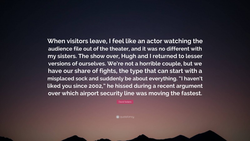 David Sedaris Quote: “When visitors leave, I feel like an actor watching the audience file out of the theater, and it was no different with my sisters. The show over, Hugh and I returned to lesser versions of ourselves. We’re not a horrible couple, but we have our share of fights, the type that can start with a misplaced sock and suddenly be about everything. “I haven’t liked you since 2002,” he hissed during a recent argument over which airport security line was moving the fastest.”