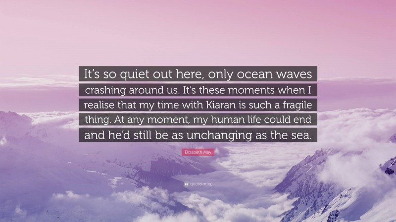 Elizabeth May Quote: “It’s so quiet out here, only ocean waves crashing around us. It’s these moments when I realise that my time with Kiaran is such a fragile thing. At any moment, my human life could end and he’d still be as unchanging as the sea.”