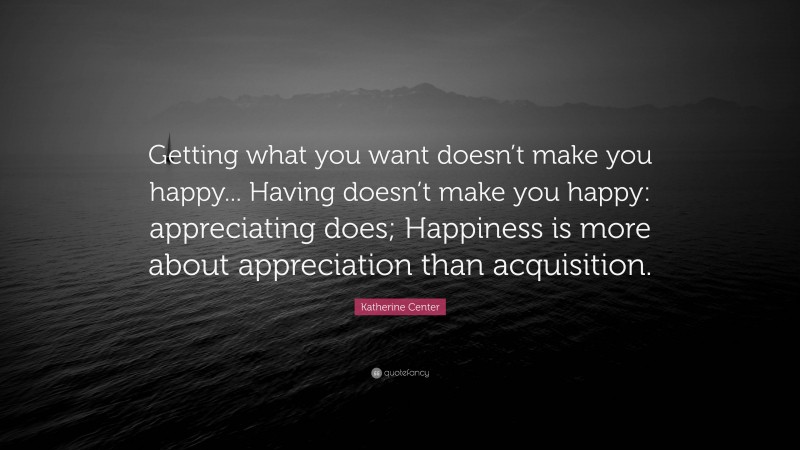 Katherine Center Quote: “Getting what you want doesn’t make you happy... Having doesn’t make you happy: appreciating does; Happiness is more about appreciation than acquisition.”