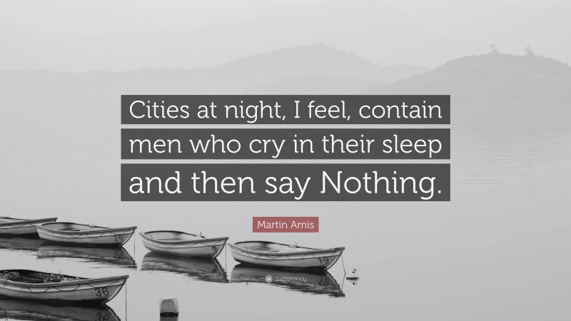 Martin Amis Quote: “Cities at night, I feel, contain men who cry in their sleep and then say Nothing.”