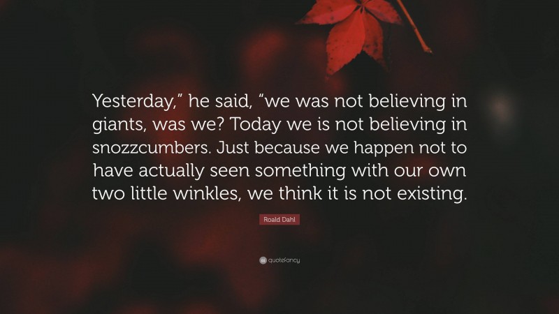 Roald Dahl Quote: “Yesterday,” he said, “we was not believing in giants, was we? Today we is not believing in snozzcumbers. Just because we happen not to have actually seen something with our own two little winkles, we think it is not existing.”