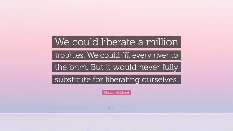 Kirsten Hubbard Quote: “We could liberate a million trophies. We could fill every river to the brim. But it would never fully substitute for liberating ourselves.”