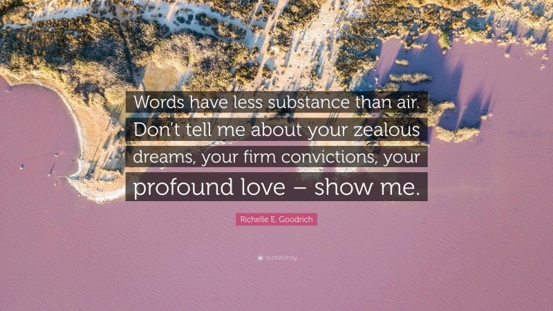 Richelle E. Goodrich Quote: “Words have less substance than air. Don’t tell me about your zealous dreams, your firm convictions, your profound love – show me.”