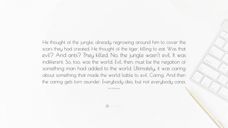 Karl Marlantes Quote: “He thought of the jungle, already regrowing around him to cover the scars they had created. He thought of the tiger, killing to eat. Was that evil? And ants? They killed. No, the jungle wasn’t evil. It was indifferent. So, too, was the world. Evil, then, must be the negation of something man had added to the world. Ultimately, it was caring about something that made the world liable to evil. Caring. And then the caring gets torn asunder. Everybody dies, but not everybody cares.”