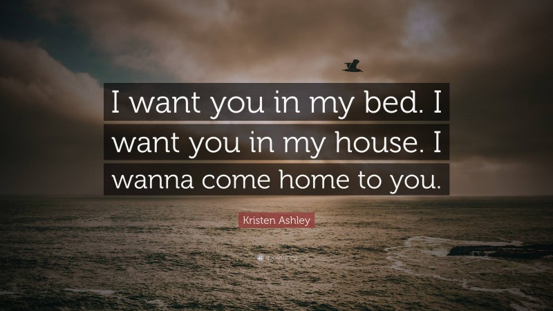 Kristen Ashley Quote: “I want you in my bed. I want you in my house. I wanna come home to you.”