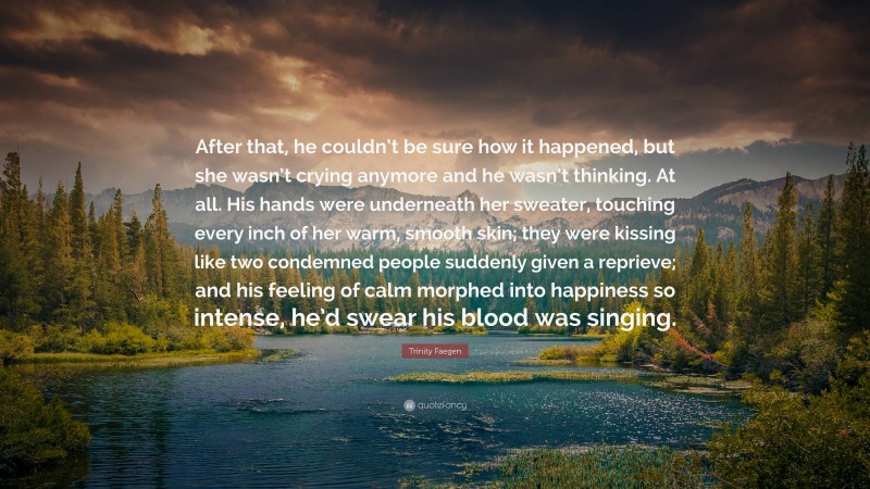 Trinity Faegen Quote: “After that, he couldn’t be sure how it happened, but she wasn’t crying anymore and he wasn’t thinking. At all. His hands were underneath her sweater, touching every inch of her warm, smooth skin; they were kissing like two condemned people suddenly given a reprieve; and his feeling of calm morphed into happiness so intense, he’d swear his blood was singing.”