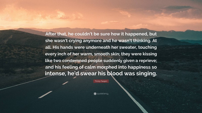 Trinity Faegen Quote: “After that, he couldn’t be sure how it happened, but she wasn’t crying anymore and he wasn’t thinking. At all. His hands were underneath her sweater, touching every inch of her warm, smooth skin; they were kissing like two condemned people suddenly given a reprieve; and his feeling of calm morphed into happiness so intense, he’d swear his blood was singing.”