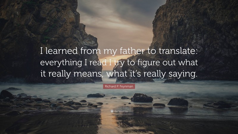 Richard P. Feynman Quote: “I learned from my father to translate: everything I read I try to figure out what it really means, what it’s really saying.”