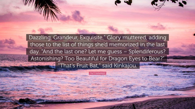 Tui T. Sutherland Quote: “Dazzling, Grandeur, Exquisite,” Glory muttered, adding those to the list of things she’d memorized in the last day. “And the last one? Let me guess – Splendiferous? Astonishing? Too Beautiful for Dragon Eyes to Bear?” “That’s Fruit Bat,” said Kinkajou.”