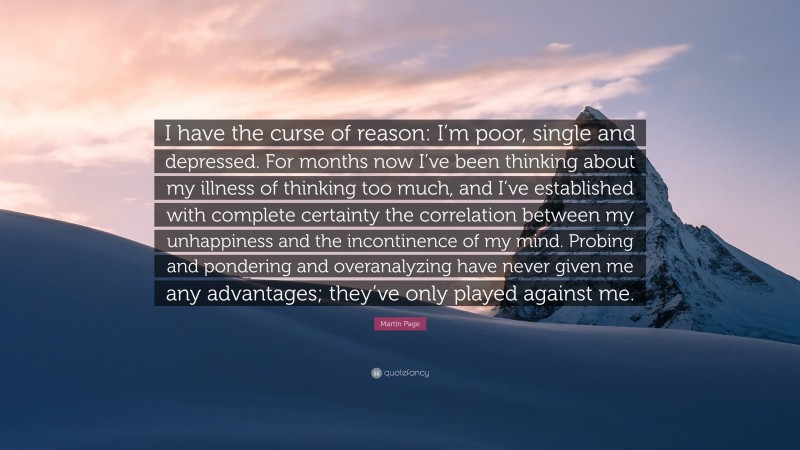 Martin Page Quote: “I have the curse of reason: I’m poor, single and depressed. For months now I’ve been thinking about my illness of thinking too much, and I’ve established with complete certainty the correlation between my unhappiness and the incontinence of my mind. Probing and pondering and overanalyzing have never given me any advantages; they’ve only played against me.”