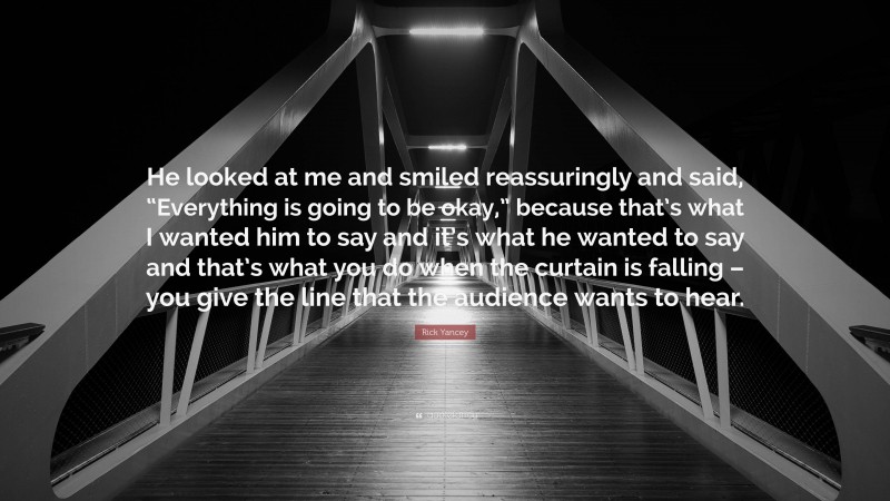 Rick Yancey Quote: “He looked at me and smiled reassuringly and said, “Everything is going to be okay,” because that’s what I wanted him to say and it’s what he wanted to say and that’s what you do when the curtain is falling – you give the line that the audience wants to hear.”