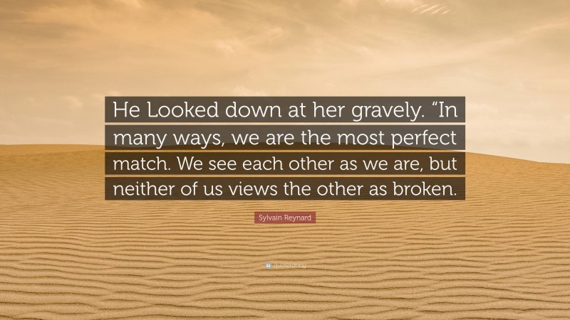 Sylvain Reynard Quote: “He Looked down at her gravely. “In many ways, we are the most perfect match. We see each other as we are, but neither of us views the other as broken.”