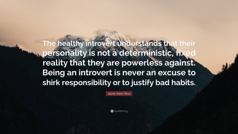 Jamie Arpin-Ricci Quote: “The healthy introvert understands that their personality is not a deterministic, fixed reality that they are powerless against. Being an introvert is never an excuse to shirk responsibility or to justify bad habits.”