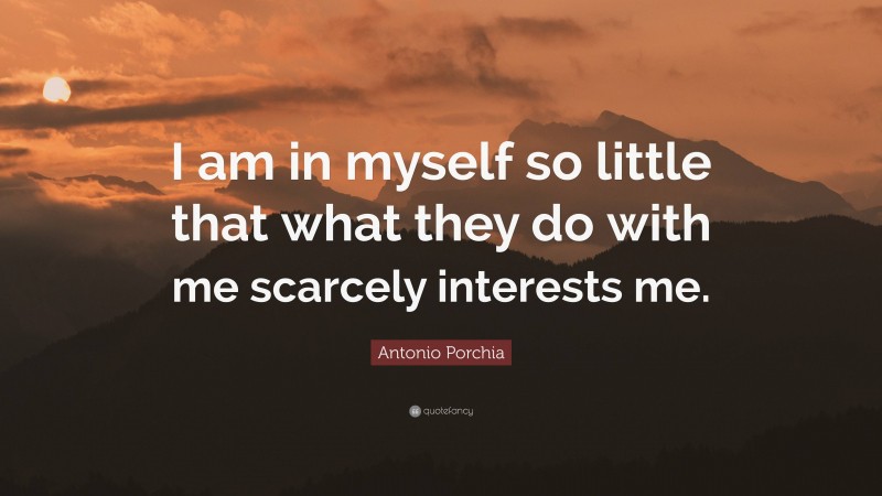 Antonio Porchia Quote: “I am in myself so little that what they do with me scarcely interests me.”