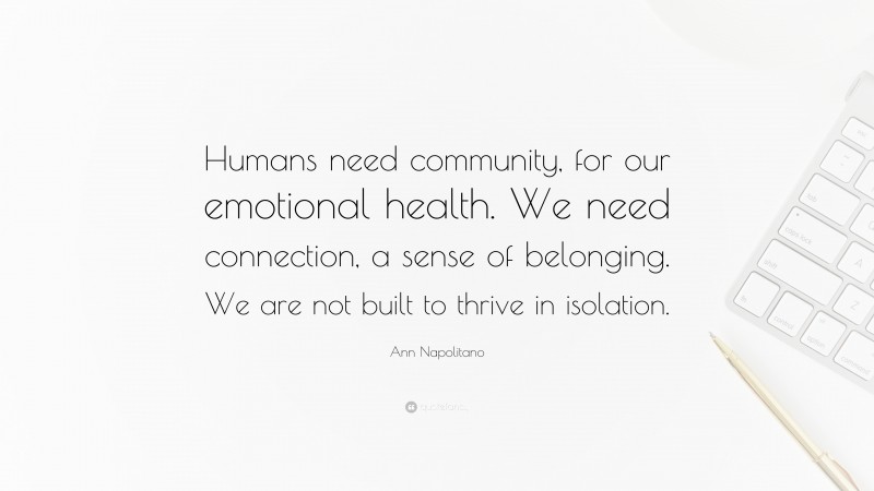 Ann Napolitano Quote: “Humans need community, for our emotional health. We need connection, a sense of belonging. We are not built to thrive in isolation.”