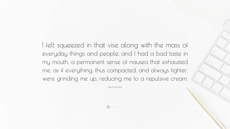 Elena Ferrante Quote: “I felt squeezed in that vise along with the mass of everyday things and people, and I had a bad taste in my mouth, a permanent sense of nausea that exhausted me, as if everything, thus compacted, and always tighter, were grinding me up, reducing me to a repulsive cream.”