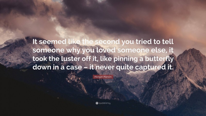 Morgan Matson Quote: “It seemed like the second you tried to tell someone why you loved someone else, it took the luster off it, like pinning a butterfly down in a case – it never quite captured it.”