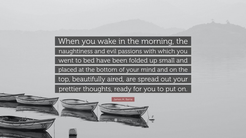 James M. Barrie Quote: “When you wake in the morning, the naughtiness and evil passions with which you went to bed have been folded up small and placed at the bottom of your mind and on the top, beautifully aired, are spread out your prettier thoughts, ready for you to put on.”