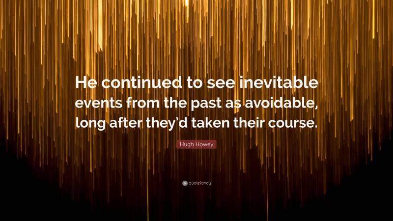 Hugh Howey Quote: “He continued to see inevitable events from the past as avoidable, long after they’d taken their course.”