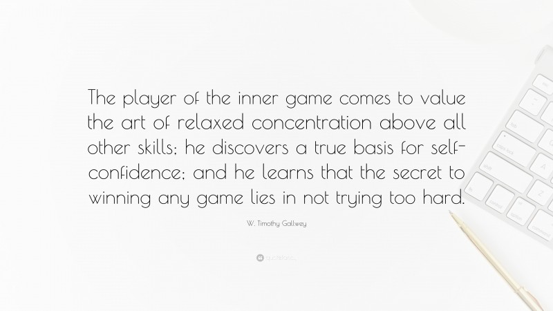 W. Timothy Gallwey Quote: “The player of the inner game comes to value the art of relaxed concentration above all other skills; he discovers a true basis for self-confidence; and he learns that the secret to winning any game lies in not trying too hard.”