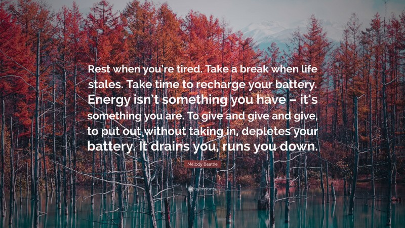 Melody Beattie Quote: “Rest when you’re tired. Take a break when life stales. Take time to recharge your battery. Energy isn’t something you have – it’s something you are. To give and give and give, to put out without taking in, depletes your battery. It drains you, runs you down.”