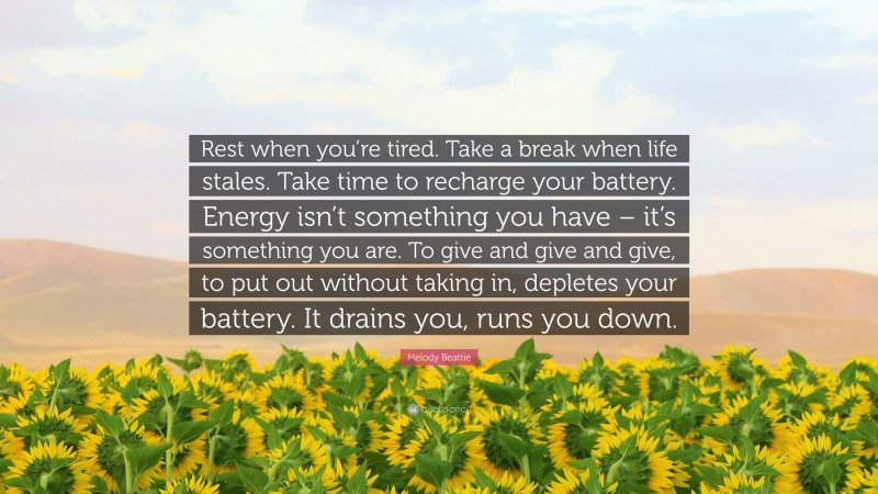 Melody Beattie Quote: “Rest when you’re tired. Take a break when life stales. Take time to recharge your battery. Energy isn’t something you have – it’s something you are. To give and give and give, to put out without taking in, depletes your battery. It drains you, runs you down.”