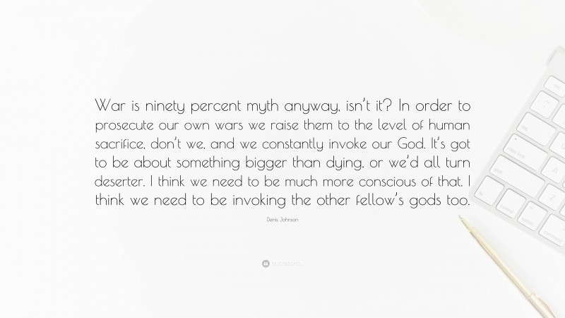 Denis Johnson Quote: “War is ninety percent myth anyway, isn’t it? In order to prosecute our own wars we raise them to the level of human sacrifice, don’t we, and we constantly invoke our God. It’s got to be about something bigger than dying, or we’d all turn deserter. I think we need to be much more conscious of that. I think we need to be invoking the other fellow’s gods too.”