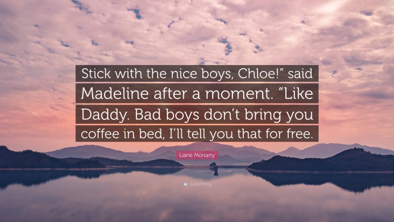 Liane Moriarty Quote: “Stick with the nice boys, Chloe!” said Madeline after a moment. “Like Daddy. Bad boys don’t bring you coffee in bed, I’ll tell you that for free.”