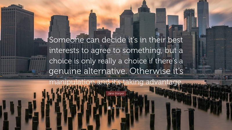 Jane Harper Quote: “Someone can decide it’s in their best interests to agree to something, but a choice is only really a choice if there’s a genuine alternative. Otherwise it’s manipulation and it’s taking advantage.”