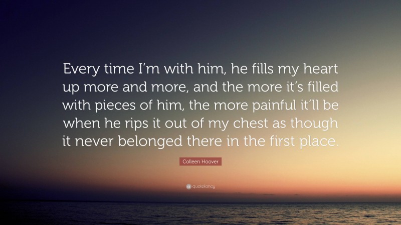 Colleen Hoover Quote: “Every time I’m with him, he fills my heart up more and more, and the more it’s filled with pieces of him, the more painful it’ll be when he rips it out of my chest as though it never belonged there in the first place.”
