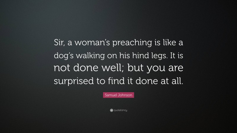 Samuel Johnson Quote: “Sir, a woman’s preaching is like a dog’s walking on his hind legs. It is not done well; but you are surprised to find it done at all.”