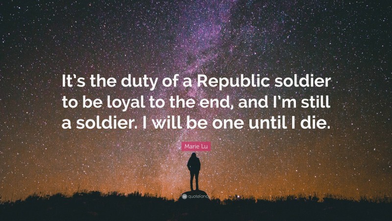 Marie Lu Quote: “It’s the duty of a Republic soldier to be loyal to the end, and I’m still a soldier. I will be one until I die.”