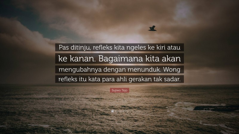 Sujiwo Tejo Quote: “Pas ditinju, refleks kita ngeles ke kiri atau ke kanan. Bagaimana kita akan mengubahnya dengan menunduk. Wong refleks itu kata para ahli gerakan tak sadar.”