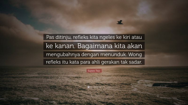 Sujiwo Tejo Quote: “Pas ditinju, refleks kita ngeles ke kiri atau ke kanan. Bagaimana kita akan mengubahnya dengan menunduk. Wong refleks itu kata para ahli gerakan tak sadar.”