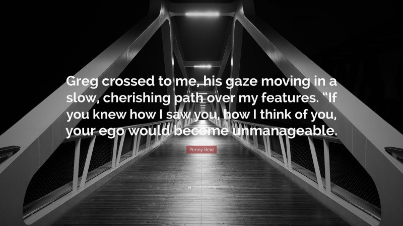 Penny Reid Quote: “Greg crossed to me, his gaze moving in a slow, cherishing path over my features. “If you knew how I saw you, how I think of you, your ego would become unmanageable.”