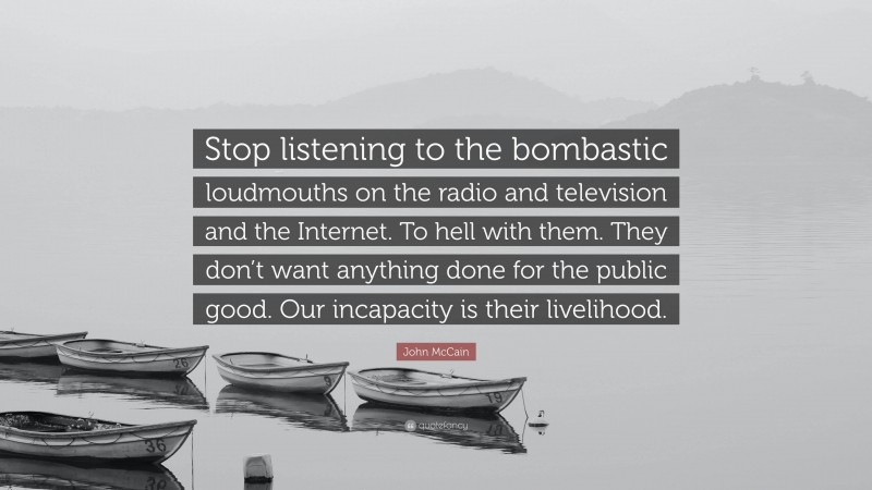John McCain Quote: “Stop listening to the bombastic loudmouths on the radio and television and the Internet. To hell with them. They don’t want anything done for the public good. Our incapacity is their livelihood.”