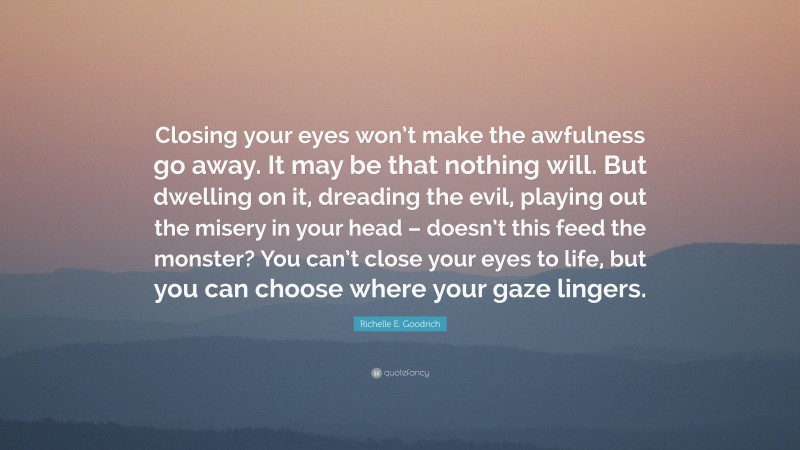 Richelle E. Goodrich Quote: “Closing your eyes won’t make the awfulness go away. It may be that nothing will. But dwelling on it, dreading the evil, playing out the misery in your head – doesn’t this feed the monster? You can’t close your eyes to life, but you can choose where your gaze lingers.”