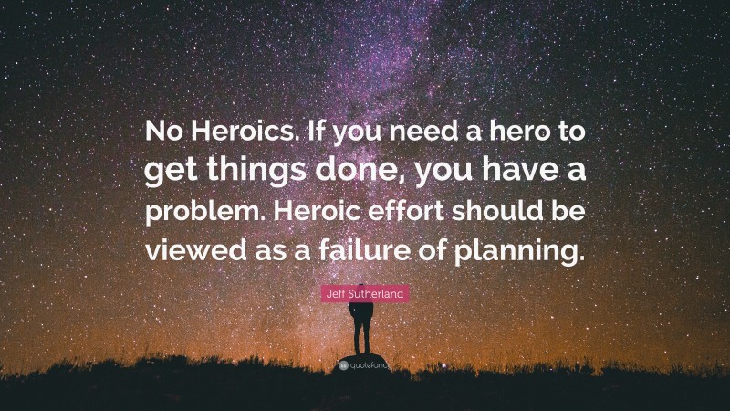 Jeff Sutherland Quote: “No Heroics. If you need a hero to get things done, you have a problem. Heroic effort should be viewed as a failure of planning.”