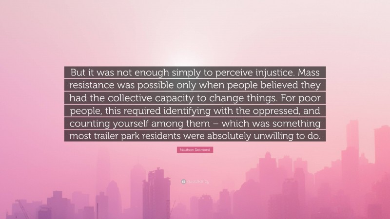 Matthew Desmond Quote: “But it was not enough simply to perceive injustice. Mass resistance was possible only when people believed they had the collective capacity to change things. For poor people, this required identifying with the oppressed, and counting yourself among them – which was something most trailer park residents were absolutely unwilling to do.”