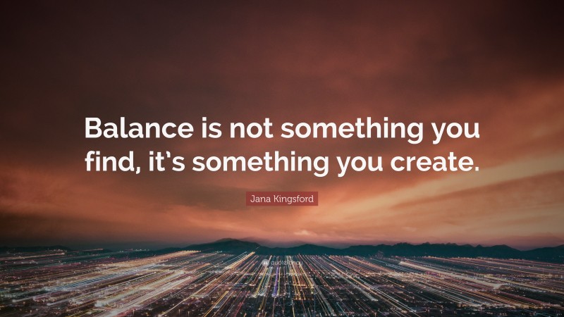 Jana Kingsford Quote: “Balance is not something you find, it’s something you create.”