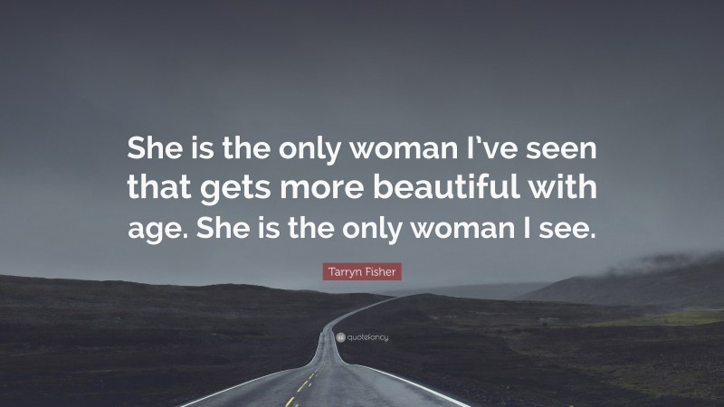 Tarryn Fisher Quote: “She is the only woman I’ve seen that gets more beautiful with age. She is the only woman I see.”