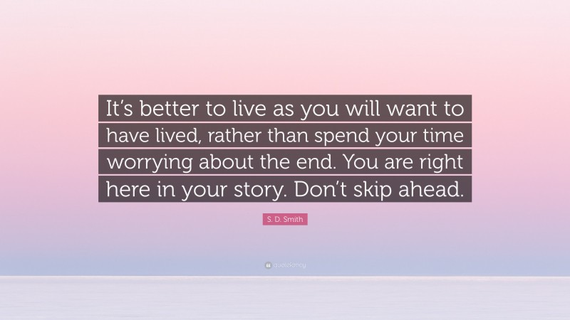 S. D. Smith Quote: “It’s better to live as you will want to have lived, rather than spend your time worrying about the end. You are right here in your story. Don’t skip ahead.”